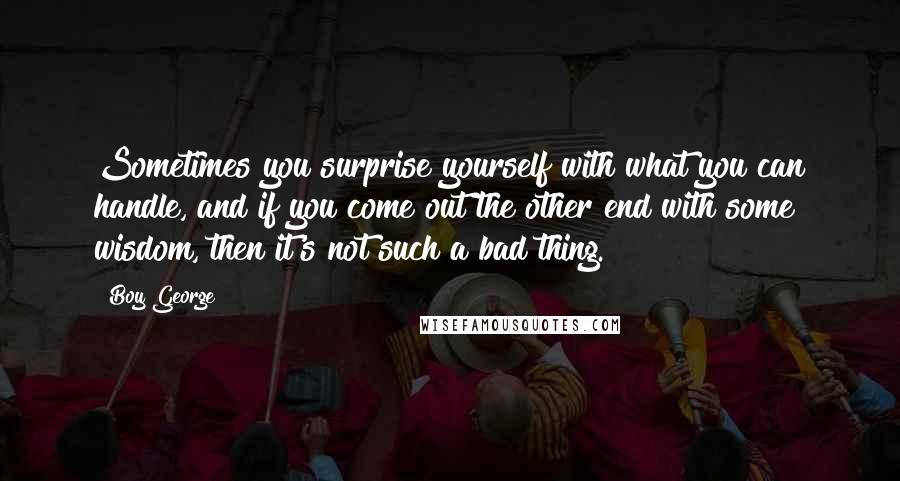 Boy George Quotes: Sometimes you surprise yourself with what you can handle, and if you come out the other end with some wisdom, then it's not such a bad thing.