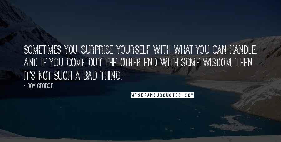 Boy George Quotes: Sometimes you surprise yourself with what you can handle, and if you come out the other end with some wisdom, then it's not such a bad thing.