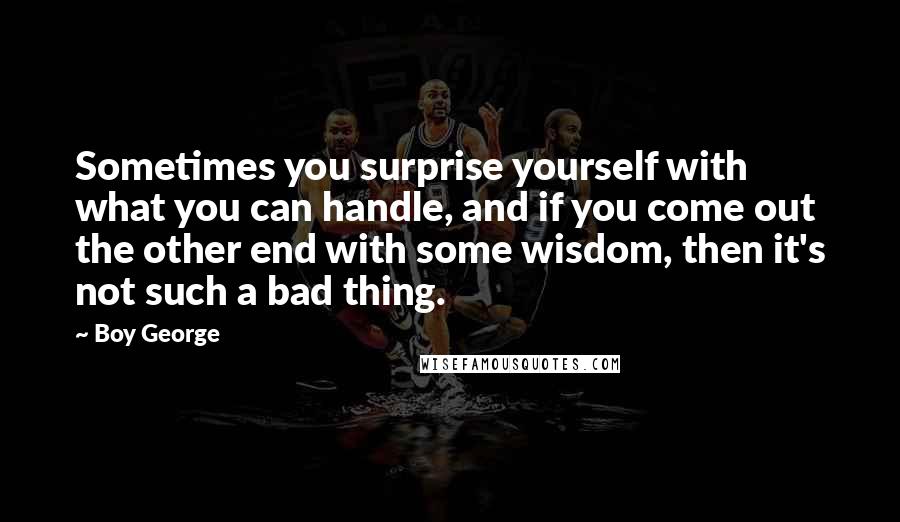 Boy George Quotes: Sometimes you surprise yourself with what you can handle, and if you come out the other end with some wisdom, then it's not such a bad thing.