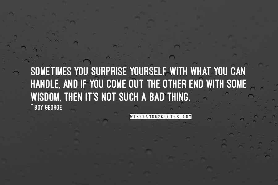 Boy George Quotes: Sometimes you surprise yourself with what you can handle, and if you come out the other end with some wisdom, then it's not such a bad thing.