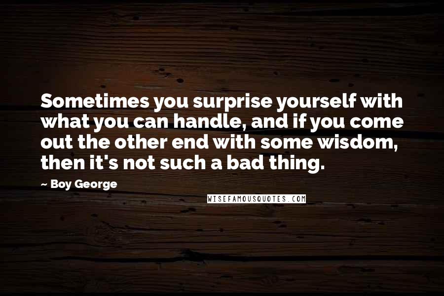 Boy George Quotes: Sometimes you surprise yourself with what you can handle, and if you come out the other end with some wisdom, then it's not such a bad thing.