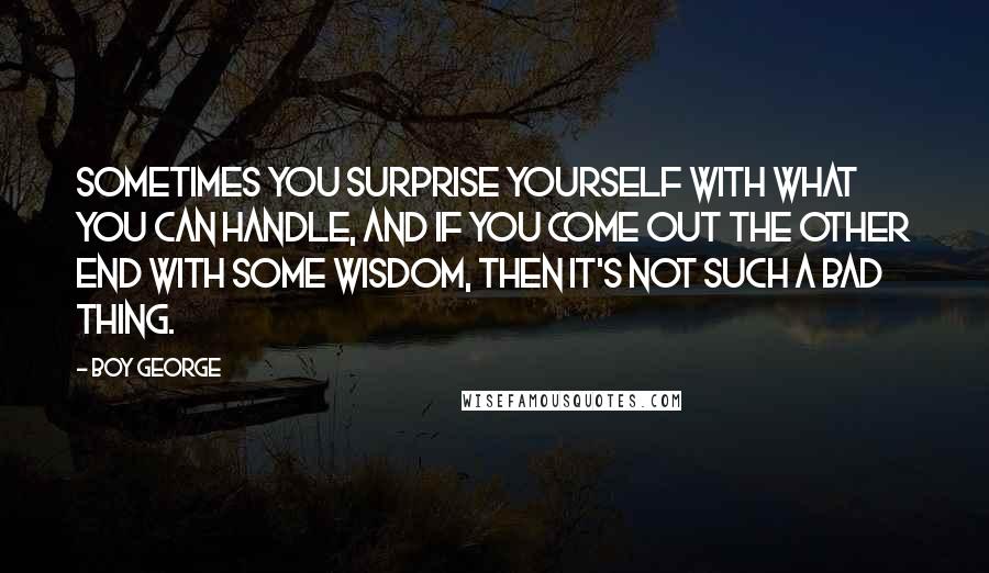 Boy George Quotes: Sometimes you surprise yourself with what you can handle, and if you come out the other end with some wisdom, then it's not such a bad thing.