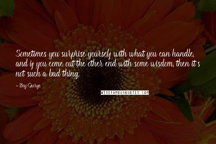 Boy George Quotes: Sometimes you surprise yourself with what you can handle, and if you come out the other end with some wisdom, then it's not such a bad thing.