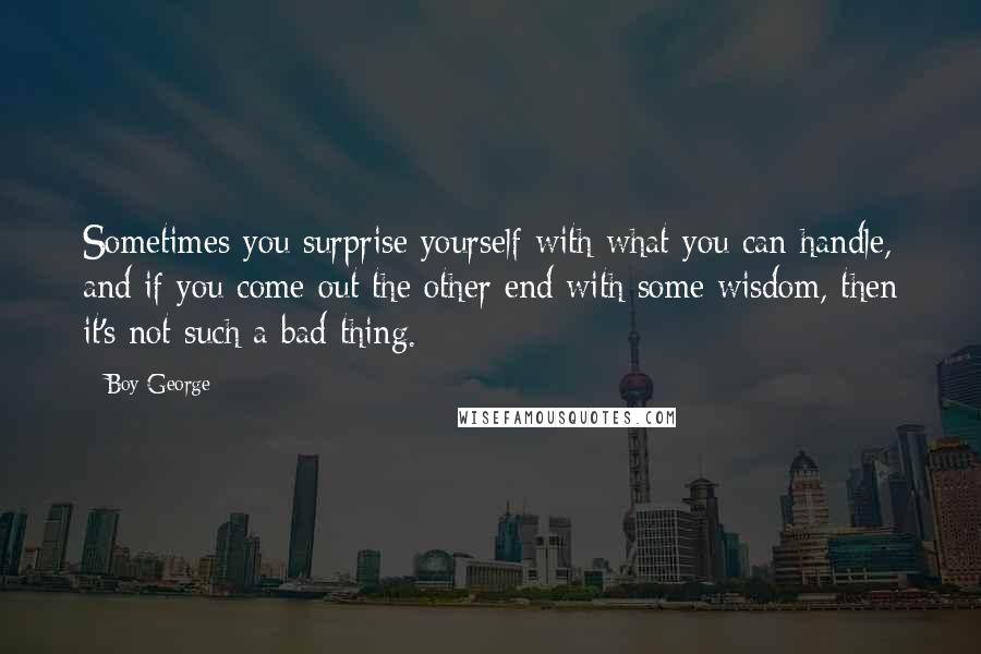 Boy George Quotes: Sometimes you surprise yourself with what you can handle, and if you come out the other end with some wisdom, then it's not such a bad thing.