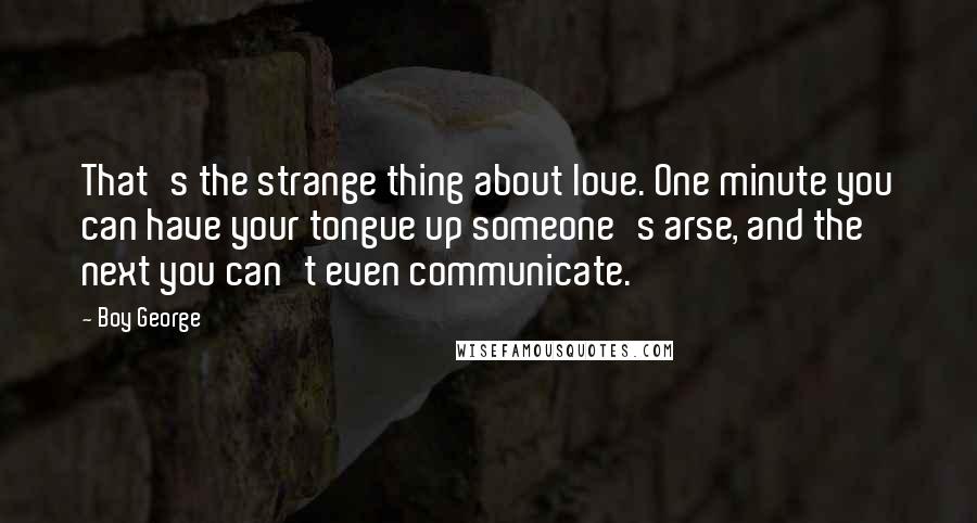 Boy George Quotes: That's the strange thing about love. One minute you can have your tongue up someone's arse, and the next you can't even communicate.