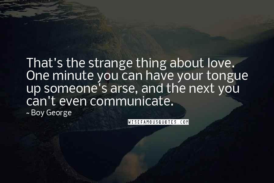 Boy George Quotes: That's the strange thing about love. One minute you can have your tongue up someone's arse, and the next you can't even communicate.