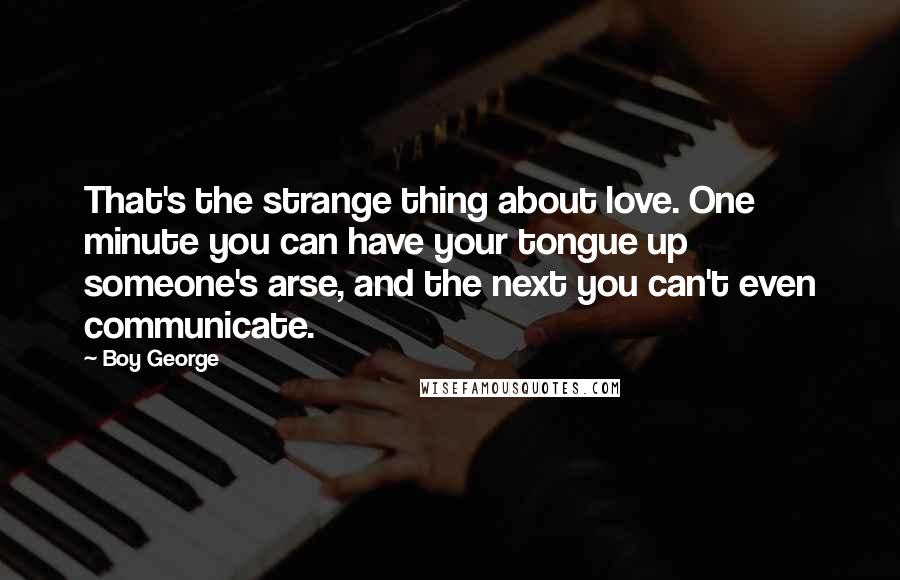 Boy George Quotes: That's the strange thing about love. One minute you can have your tongue up someone's arse, and the next you can't even communicate.