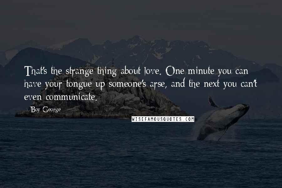 Boy George Quotes: That's the strange thing about love. One minute you can have your tongue up someone's arse, and the next you can't even communicate.