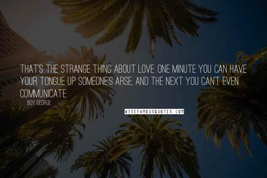 Boy George Quotes: That's the strange thing about love. One minute you can have your tongue up someone's arse, and the next you can't even communicate.