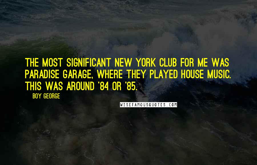 Boy George Quotes: The most significant New York club for me was Paradise Garage, where they played house music. This was around '84 or '85.