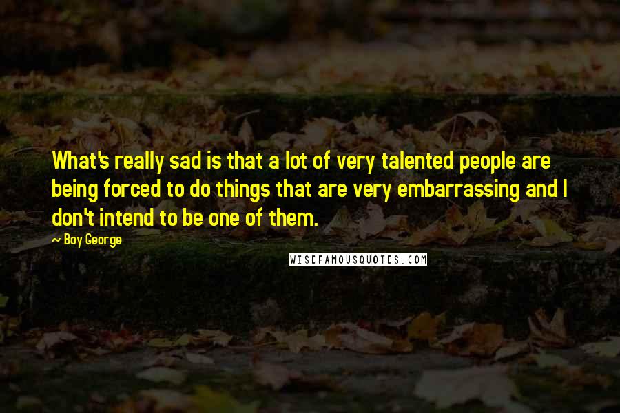 Boy George Quotes: What's really sad is that a lot of very talented people are being forced to do things that are very embarrassing and I don't intend to be one of them.