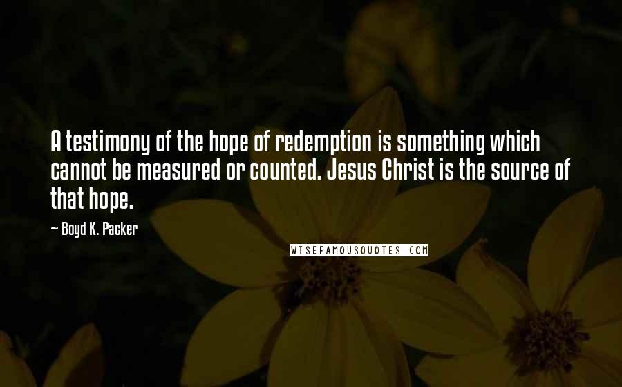 Boyd K. Packer Quotes: A testimony of the hope of redemption is something which cannot be measured or counted. Jesus Christ is the source of that hope.