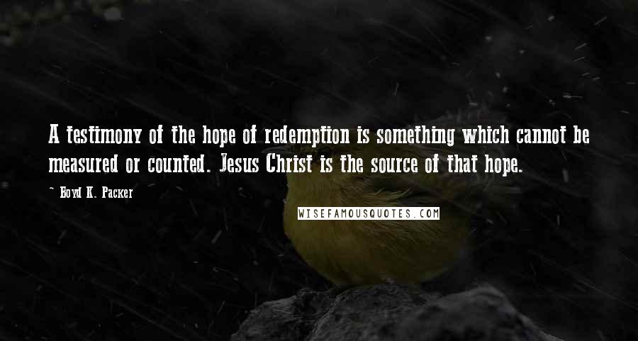 Boyd K. Packer Quotes: A testimony of the hope of redemption is something which cannot be measured or counted. Jesus Christ is the source of that hope.