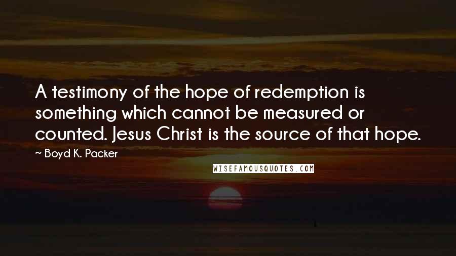 Boyd K. Packer Quotes: A testimony of the hope of redemption is something which cannot be measured or counted. Jesus Christ is the source of that hope.