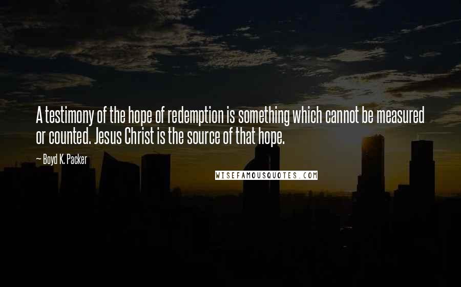 Boyd K. Packer Quotes: A testimony of the hope of redemption is something which cannot be measured or counted. Jesus Christ is the source of that hope.