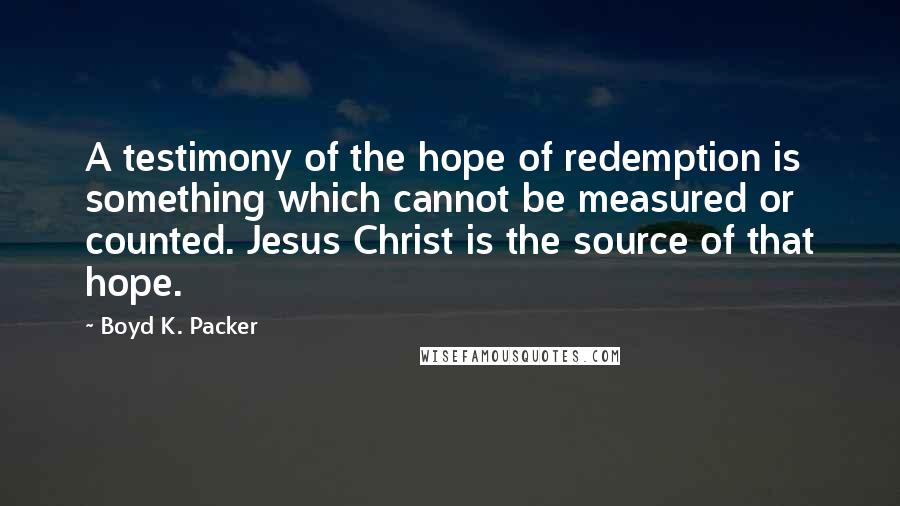 Boyd K. Packer Quotes: A testimony of the hope of redemption is something which cannot be measured or counted. Jesus Christ is the source of that hope.