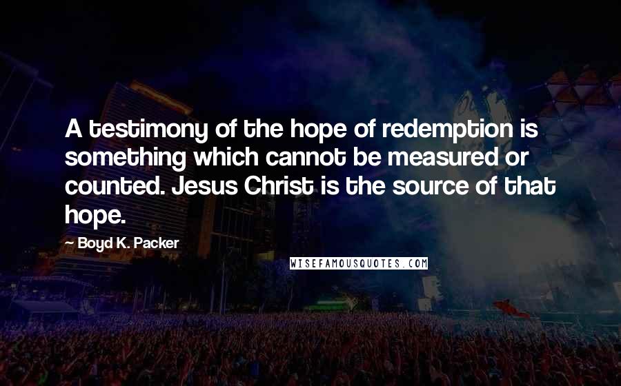 Boyd K. Packer Quotes: A testimony of the hope of redemption is something which cannot be measured or counted. Jesus Christ is the source of that hope.