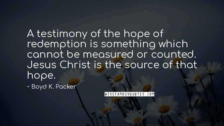 Boyd K. Packer Quotes: A testimony of the hope of redemption is something which cannot be measured or counted. Jesus Christ is the source of that hope.