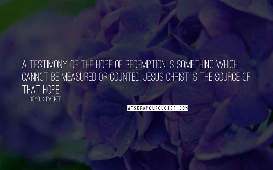 Boyd K. Packer Quotes: A testimony of the hope of redemption is something which cannot be measured or counted. Jesus Christ is the source of that hope.