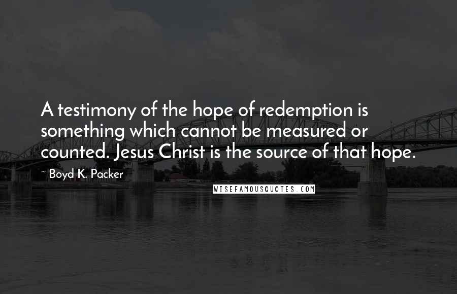 Boyd K. Packer Quotes: A testimony of the hope of redemption is something which cannot be measured or counted. Jesus Christ is the source of that hope.