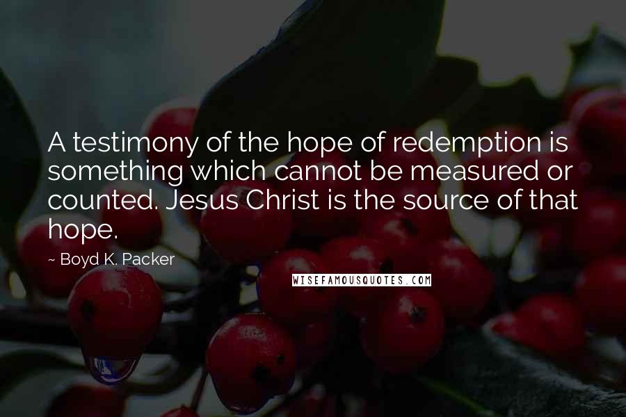 Boyd K. Packer Quotes: A testimony of the hope of redemption is something which cannot be measured or counted. Jesus Christ is the source of that hope.