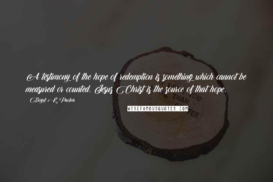 Boyd K. Packer Quotes: A testimony of the hope of redemption is something which cannot be measured or counted. Jesus Christ is the source of that hope.