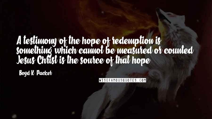 Boyd K. Packer Quotes: A testimony of the hope of redemption is something which cannot be measured or counted. Jesus Christ is the source of that hope.