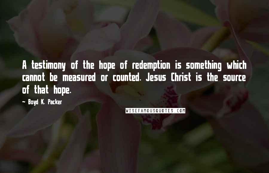 Boyd K. Packer Quotes: A testimony of the hope of redemption is something which cannot be measured or counted. Jesus Christ is the source of that hope.