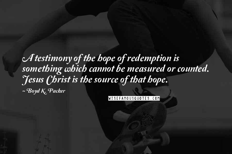 Boyd K. Packer Quotes: A testimony of the hope of redemption is something which cannot be measured or counted. Jesus Christ is the source of that hope.