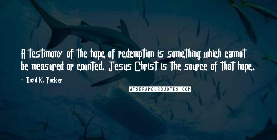 Boyd K. Packer Quotes: A testimony of the hope of redemption is something which cannot be measured or counted. Jesus Christ is the source of that hope.