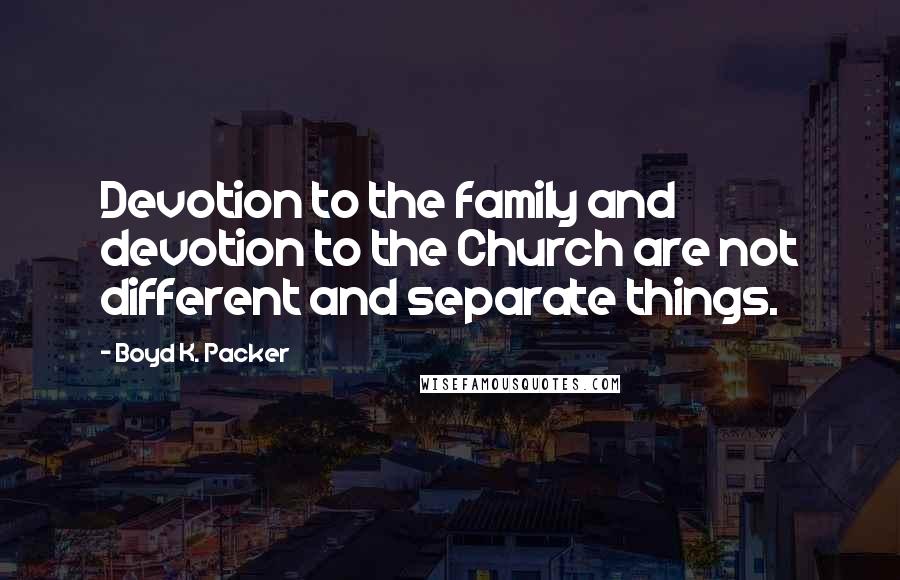 Boyd K. Packer Quotes: Devotion to the family and devotion to the Church are not different and separate things.