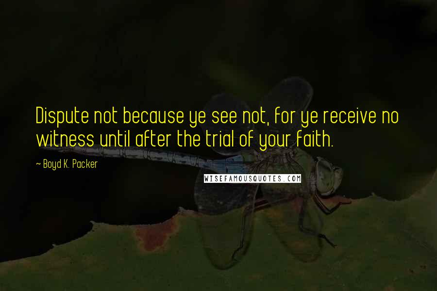Boyd K. Packer Quotes: Dispute not because ye see not, for ye receive no witness until after the trial of your faith.