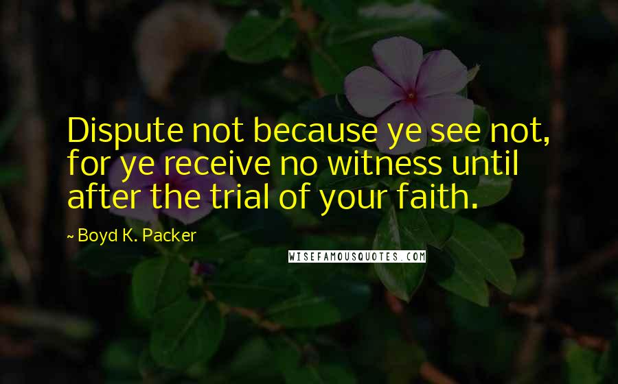 Boyd K. Packer Quotes: Dispute not because ye see not, for ye receive no witness until after the trial of your faith.