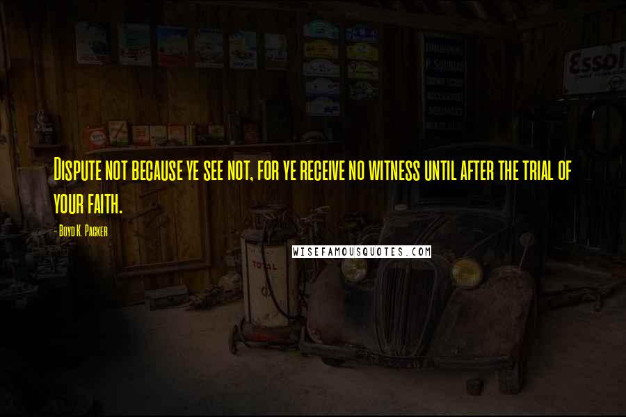 Boyd K. Packer Quotes: Dispute not because ye see not, for ye receive no witness until after the trial of your faith.