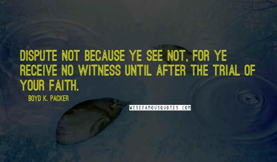 Boyd K. Packer Quotes: Dispute not because ye see not, for ye receive no witness until after the trial of your faith.