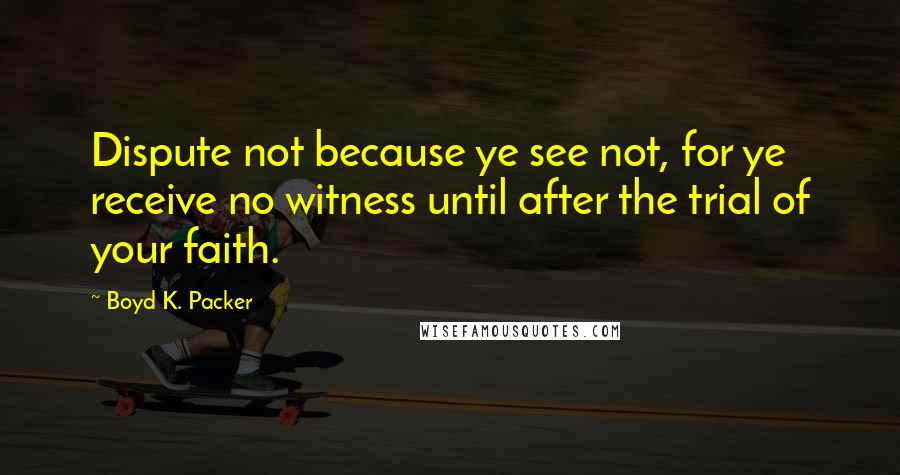 Boyd K. Packer Quotes: Dispute not because ye see not, for ye receive no witness until after the trial of your faith.