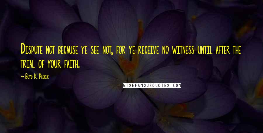 Boyd K. Packer Quotes: Dispute not because ye see not, for ye receive no witness until after the trial of your faith.