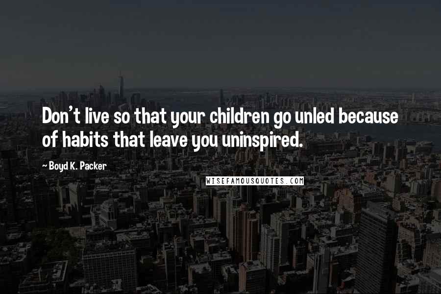 Boyd K. Packer Quotes: Don't live so that your children go unled because of habits that leave you uninspired.