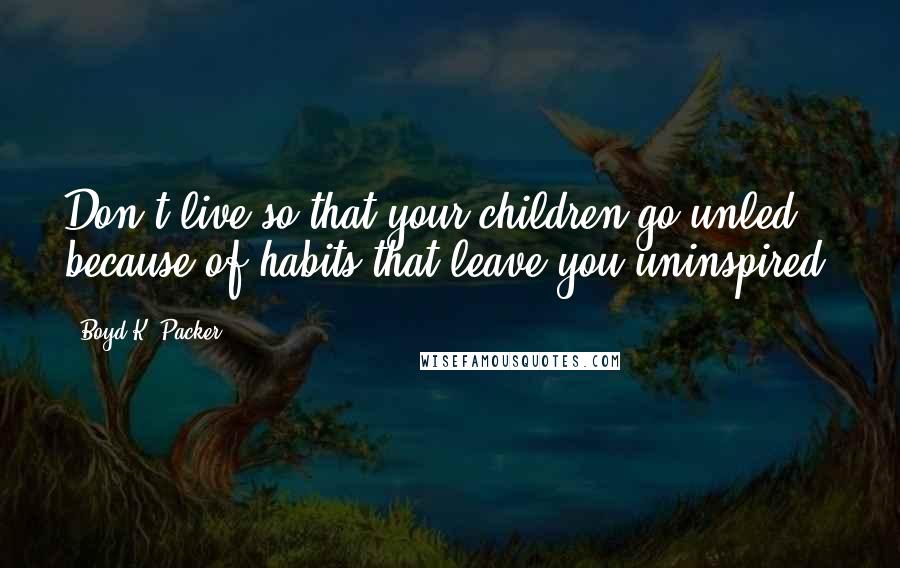 Boyd K. Packer Quotes: Don't live so that your children go unled because of habits that leave you uninspired.