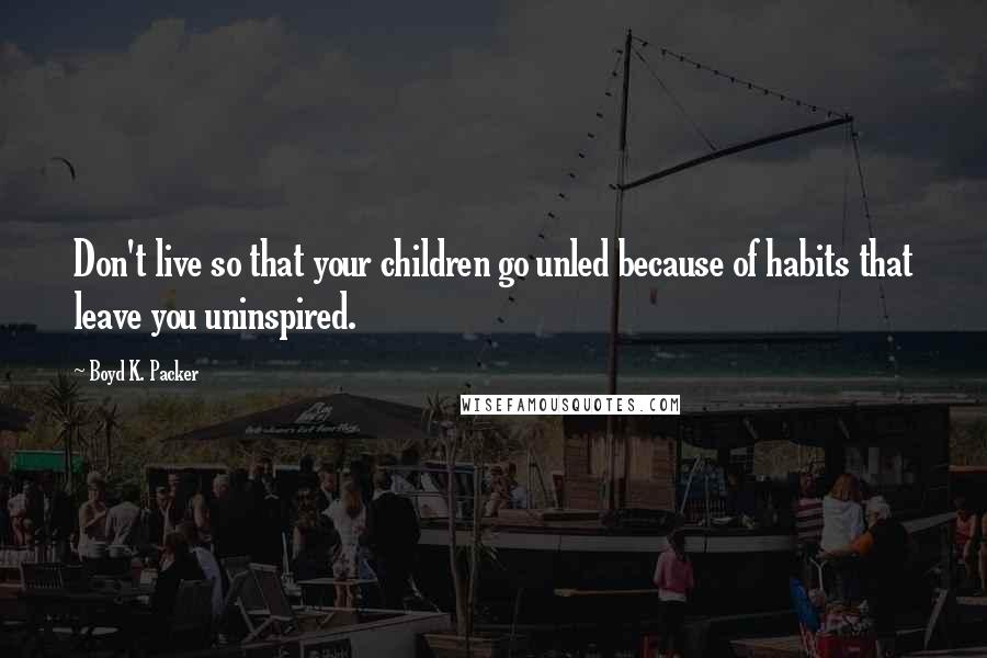 Boyd K. Packer Quotes: Don't live so that your children go unled because of habits that leave you uninspired.