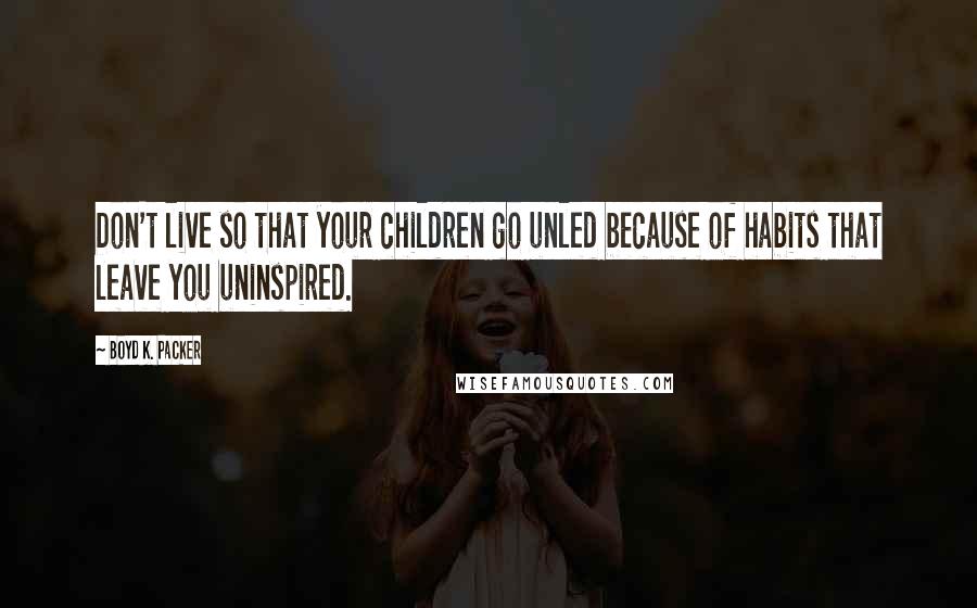 Boyd K. Packer Quotes: Don't live so that your children go unled because of habits that leave you uninspired.