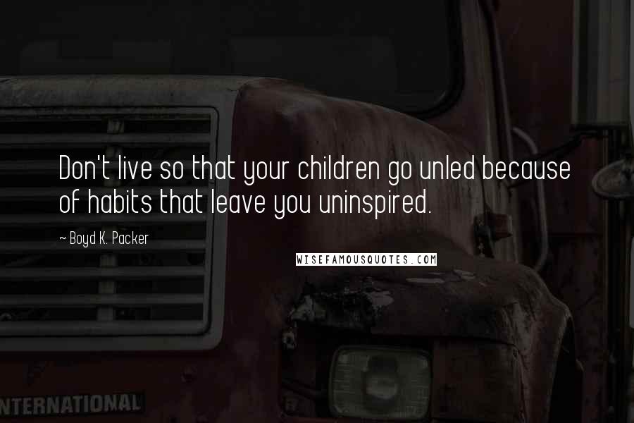 Boyd K. Packer Quotes: Don't live so that your children go unled because of habits that leave you uninspired.