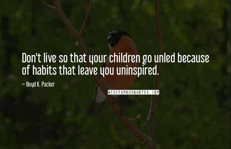 Boyd K. Packer Quotes: Don't live so that your children go unled because of habits that leave you uninspired.