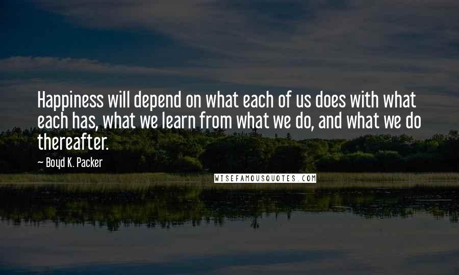 Boyd K. Packer Quotes: Happiness will depend on what each of us does with what each has, what we learn from what we do, and what we do thereafter.