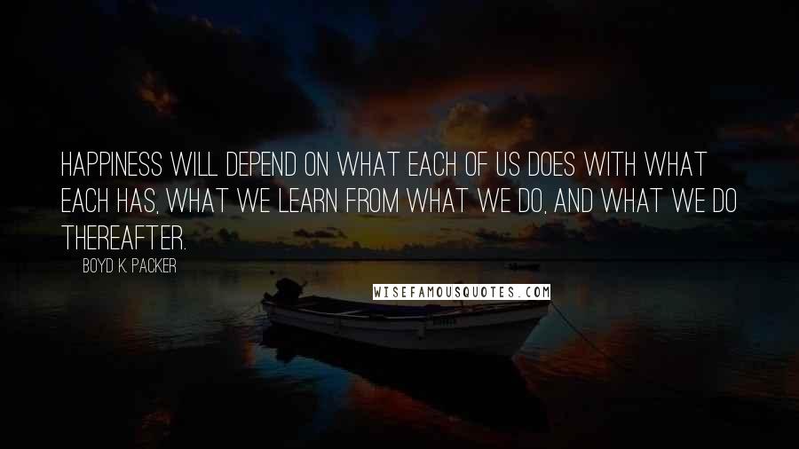 Boyd K. Packer Quotes: Happiness will depend on what each of us does with what each has, what we learn from what we do, and what we do thereafter.