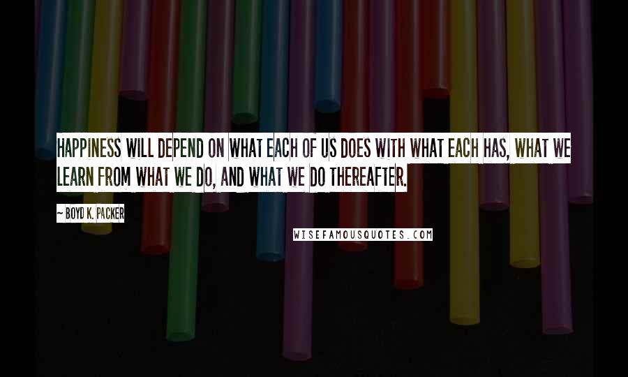 Boyd K. Packer Quotes: Happiness will depend on what each of us does with what each has, what we learn from what we do, and what we do thereafter.