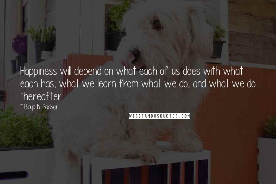 Boyd K. Packer Quotes: Happiness will depend on what each of us does with what each has, what we learn from what we do, and what we do thereafter.