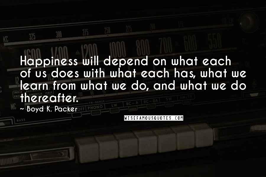 Boyd K. Packer Quotes: Happiness will depend on what each of us does with what each has, what we learn from what we do, and what we do thereafter.