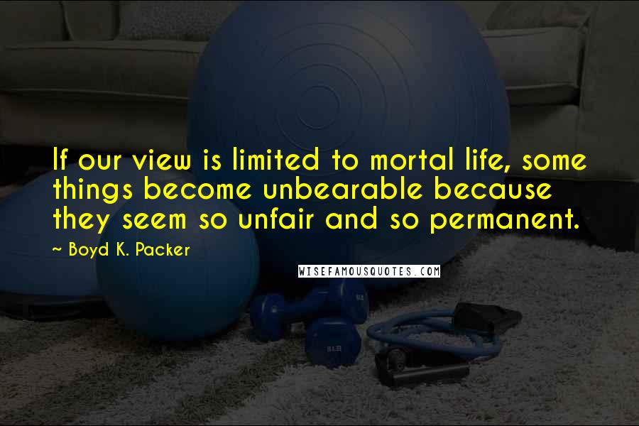 Boyd K. Packer Quotes: If our view is limited to mortal life, some things become unbearable because they seem so unfair and so permanent.