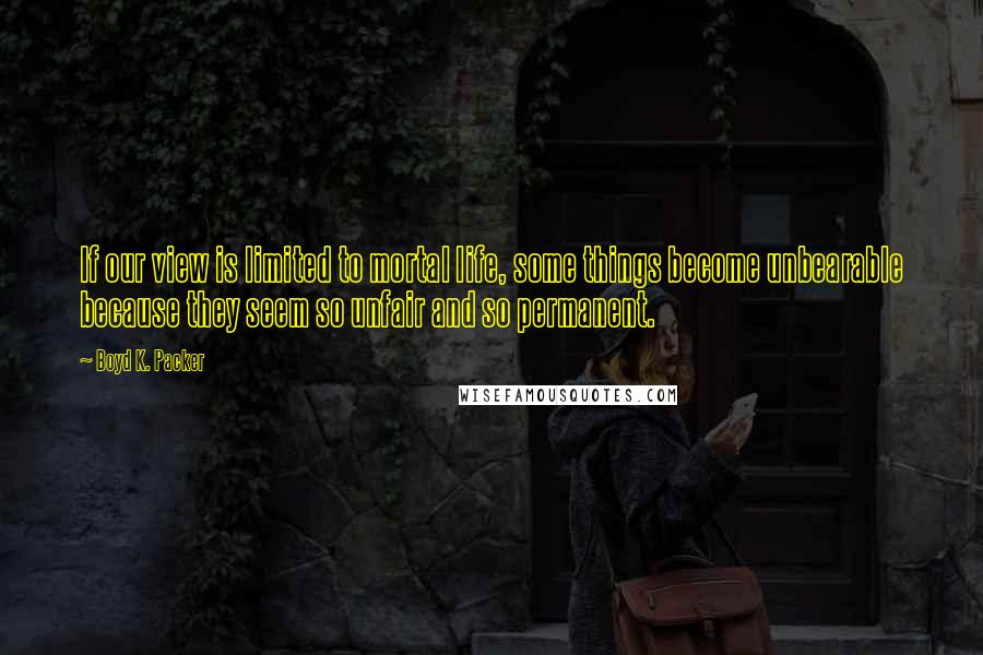 Boyd K. Packer Quotes: If our view is limited to mortal life, some things become unbearable because they seem so unfair and so permanent.